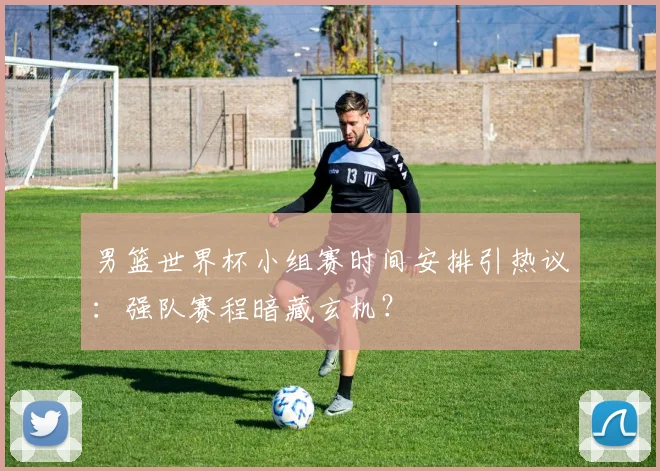 男篮世界杯小组赛时间安排引热议：强队赛程暗藏玄机？