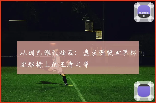 从姆巴佩到梅西：盘点现役世界杯进球榜上的王者之争
