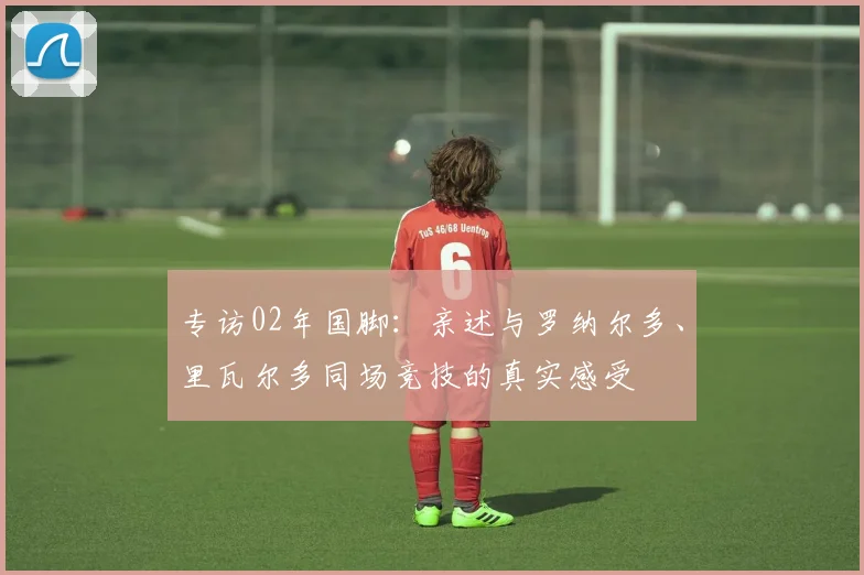 专访02年国脚：亲述与罗纳尔多、里瓦尔多同场竞技的真实感受