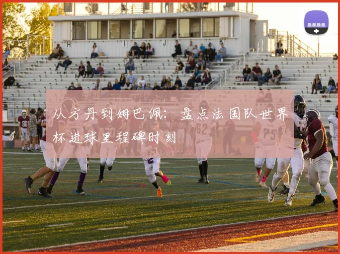 从方丹到姆巴佩：盘点法国队世界杯进球里程碑时刻